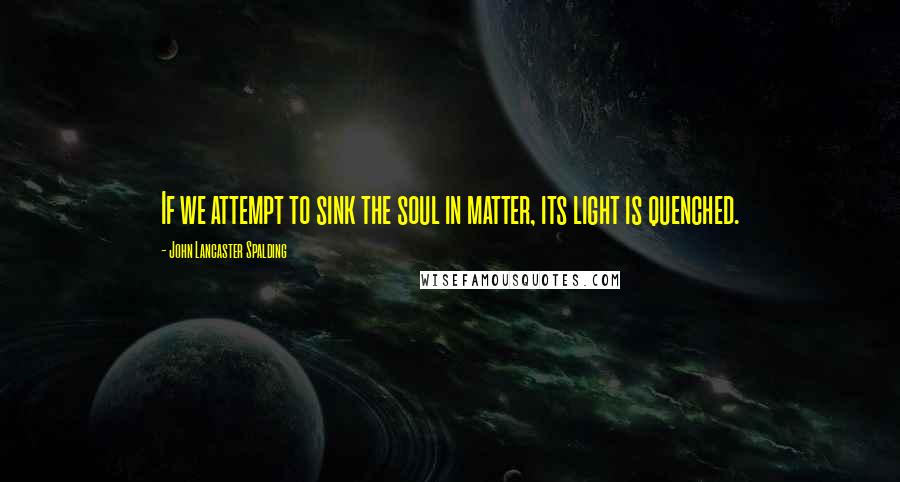 John Lancaster Spalding Quotes: If we attempt to sink the soul in matter, its light is quenched.