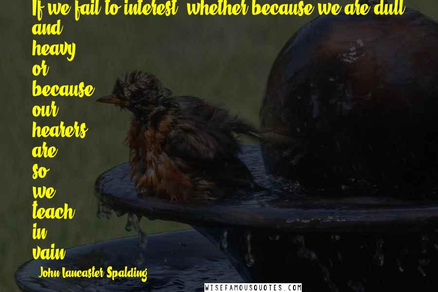John Lancaster Spalding Quotes: If we fail to interest, whether because we are dull and heavy, or because our hearers are so, we teach in vain.