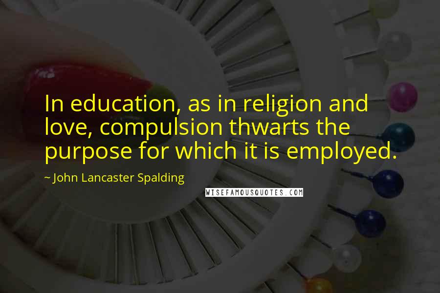 John Lancaster Spalding Quotes: In education, as in religion and love, compulsion thwarts the purpose for which it is employed.
