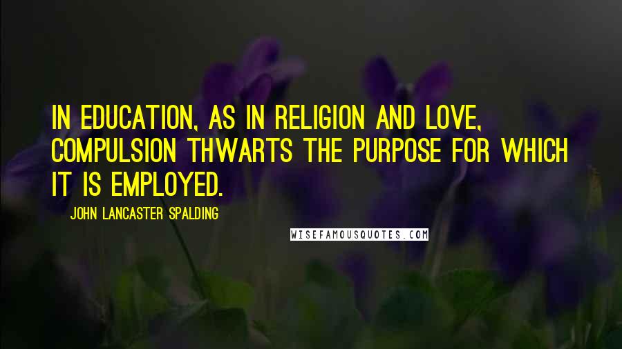 John Lancaster Spalding Quotes: In education, as in religion and love, compulsion thwarts the purpose for which it is employed.