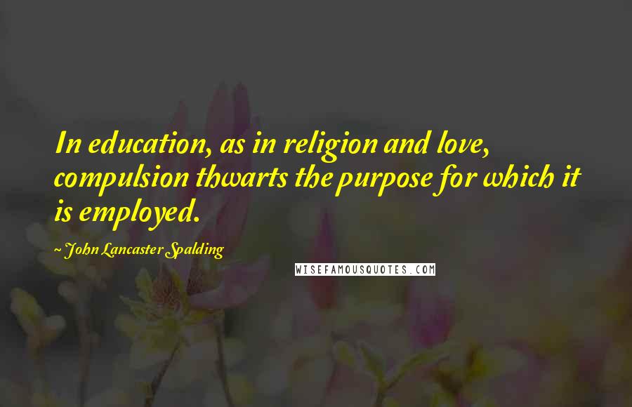 John Lancaster Spalding Quotes: In education, as in religion and love, compulsion thwarts the purpose for which it is employed.