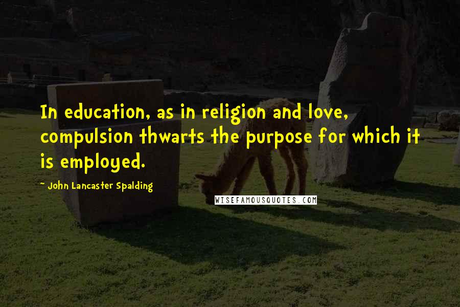 John Lancaster Spalding Quotes: In education, as in religion and love, compulsion thwarts the purpose for which it is employed.