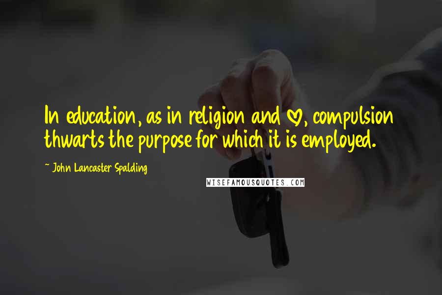 John Lancaster Spalding Quotes: In education, as in religion and love, compulsion thwarts the purpose for which it is employed.