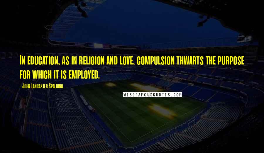 John Lancaster Spalding Quotes: In education, as in religion and love, compulsion thwarts the purpose for which it is employed.