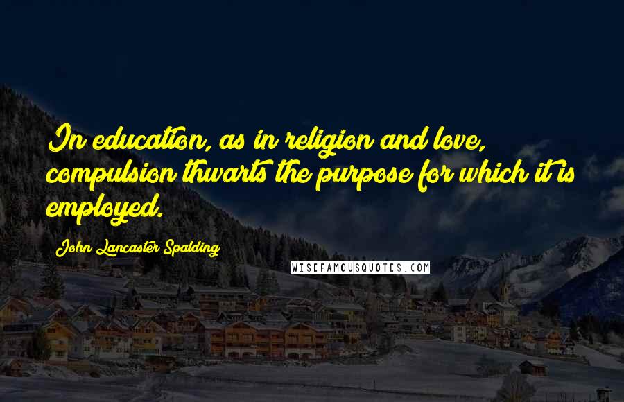 John Lancaster Spalding Quotes: In education, as in religion and love, compulsion thwarts the purpose for which it is employed.