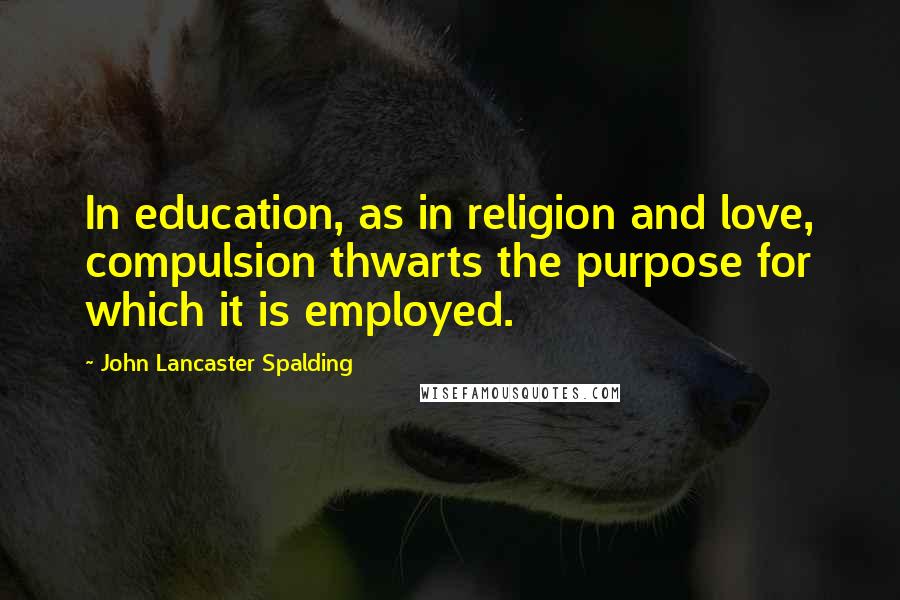 John Lancaster Spalding Quotes: In education, as in religion and love, compulsion thwarts the purpose for which it is employed.