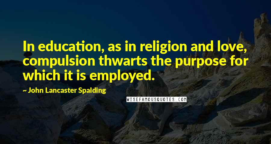 John Lancaster Spalding Quotes: In education, as in religion and love, compulsion thwarts the purpose for which it is employed.