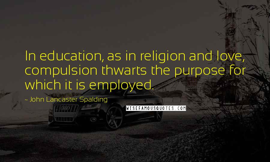 John Lancaster Spalding Quotes: In education, as in religion and love, compulsion thwarts the purpose for which it is employed.