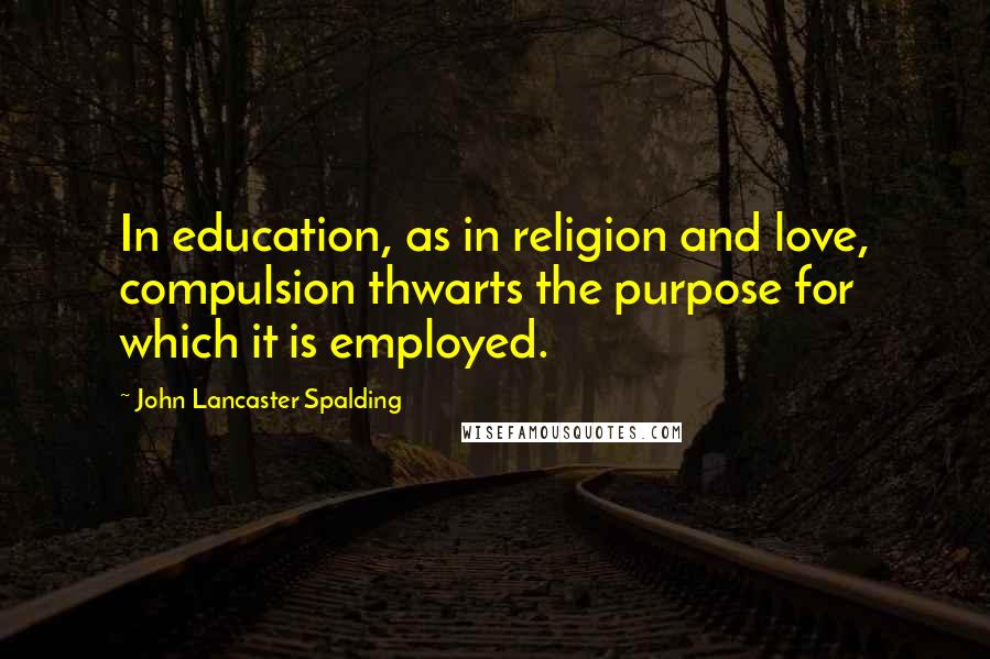 John Lancaster Spalding Quotes: In education, as in religion and love, compulsion thwarts the purpose for which it is employed.