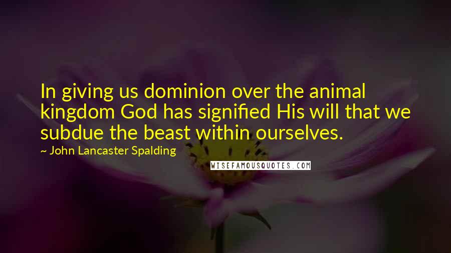 John Lancaster Spalding Quotes: In giving us dominion over the animal kingdom God has signified His will that we subdue the beast within ourselves.
