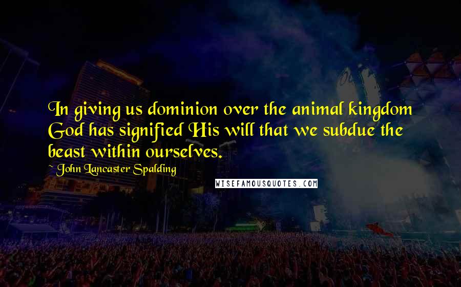 John Lancaster Spalding Quotes: In giving us dominion over the animal kingdom God has signified His will that we subdue the beast within ourselves.