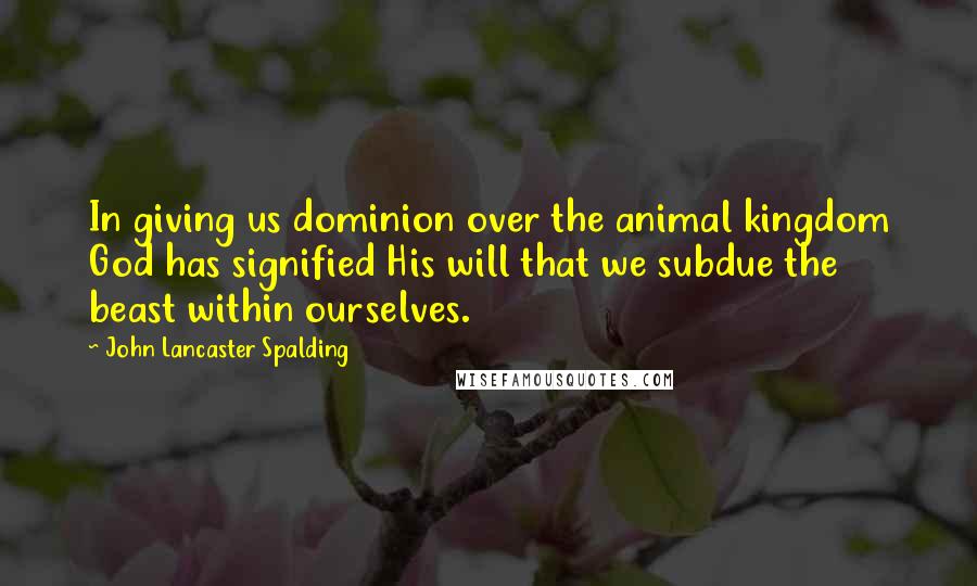 John Lancaster Spalding Quotes: In giving us dominion over the animal kingdom God has signified His will that we subdue the beast within ourselves.
