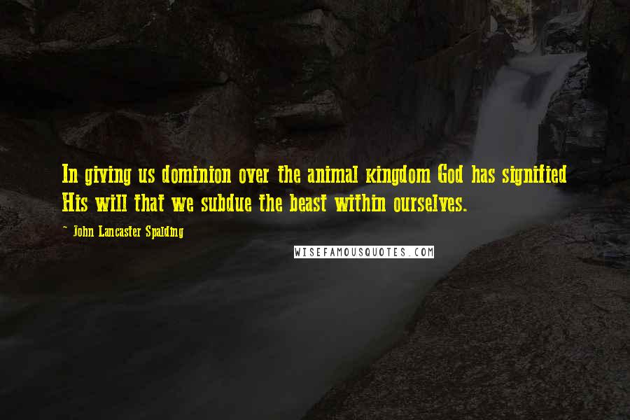 John Lancaster Spalding Quotes: In giving us dominion over the animal kingdom God has signified His will that we subdue the beast within ourselves.