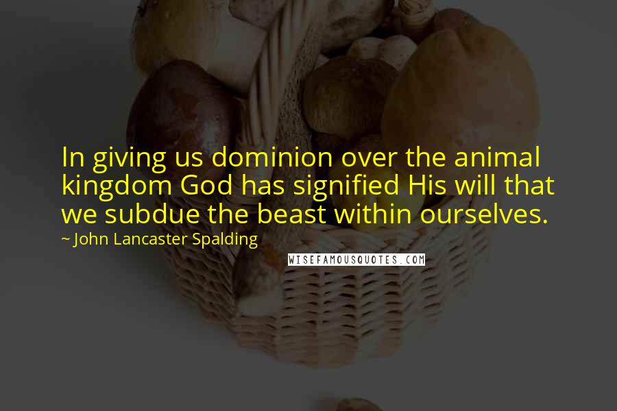 John Lancaster Spalding Quotes: In giving us dominion over the animal kingdom God has signified His will that we subdue the beast within ourselves.