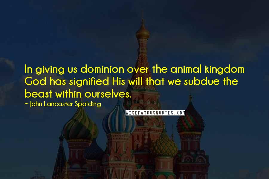 John Lancaster Spalding Quotes: In giving us dominion over the animal kingdom God has signified His will that we subdue the beast within ourselves.