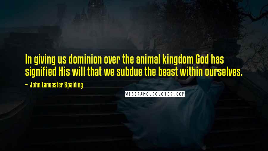 John Lancaster Spalding Quotes: In giving us dominion over the animal kingdom God has signified His will that we subdue the beast within ourselves.