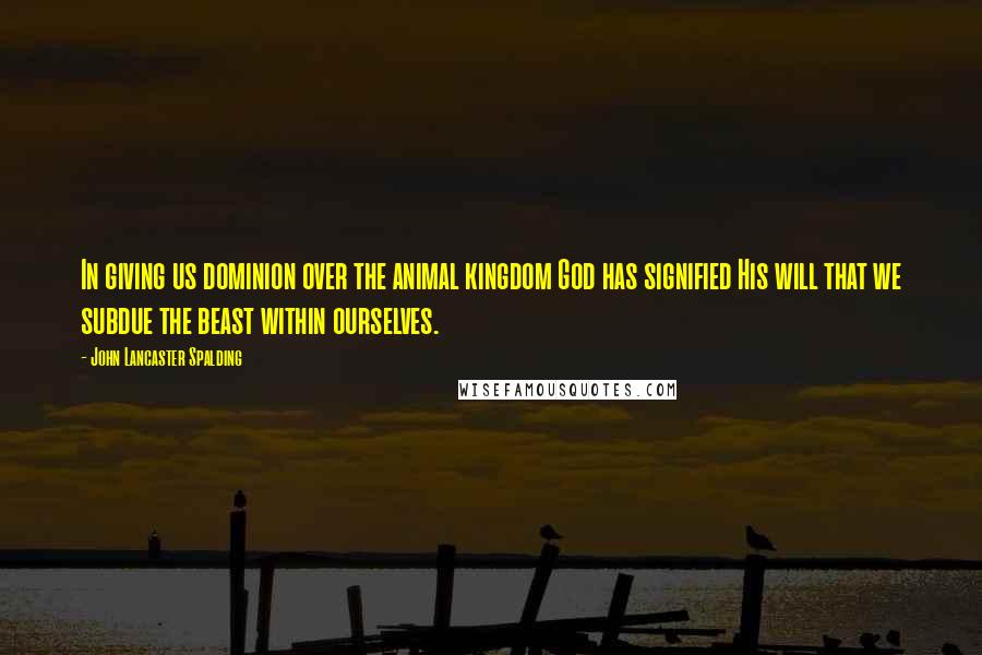 John Lancaster Spalding Quotes: In giving us dominion over the animal kingdom God has signified His will that we subdue the beast within ourselves.