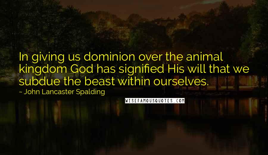 John Lancaster Spalding Quotes: In giving us dominion over the animal kingdom God has signified His will that we subdue the beast within ourselves.