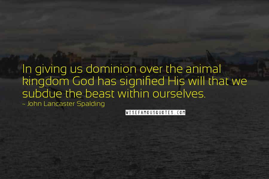 John Lancaster Spalding Quotes: In giving us dominion over the animal kingdom God has signified His will that we subdue the beast within ourselves.