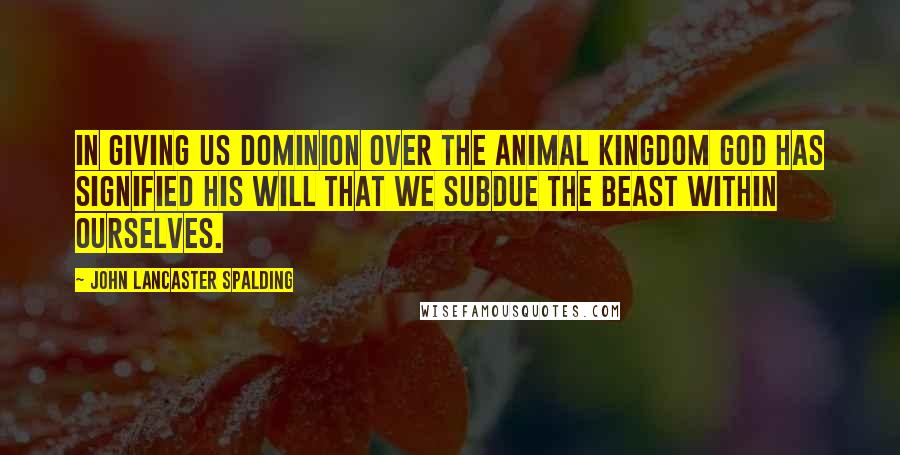 John Lancaster Spalding Quotes: In giving us dominion over the animal kingdom God has signified His will that we subdue the beast within ourselves.