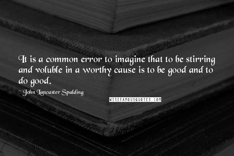 John Lancaster Spalding Quotes: It is a common error to imagine that to be stirring and voluble in a worthy cause is to be good and to do good.