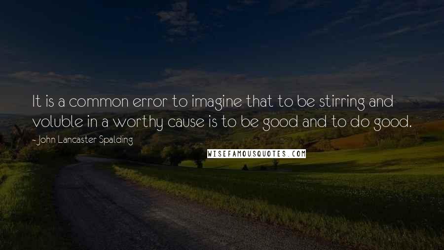 John Lancaster Spalding Quotes: It is a common error to imagine that to be stirring and voluble in a worthy cause is to be good and to do good.