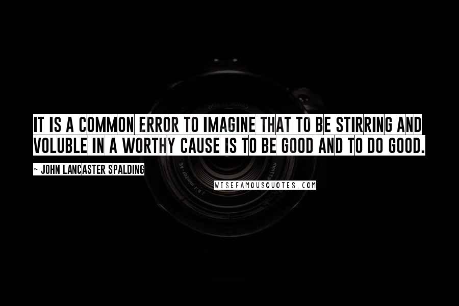 John Lancaster Spalding Quotes: It is a common error to imagine that to be stirring and voluble in a worthy cause is to be good and to do good.