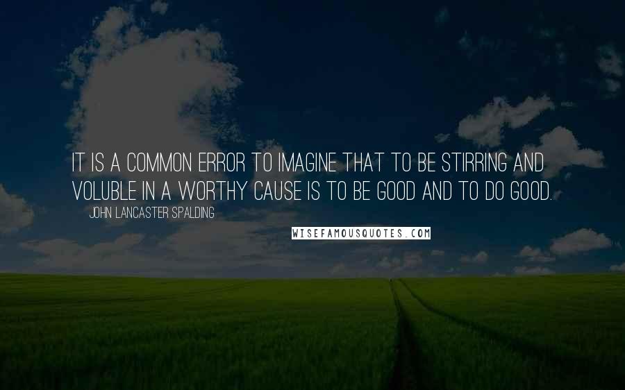 John Lancaster Spalding Quotes: It is a common error to imagine that to be stirring and voluble in a worthy cause is to be good and to do good.