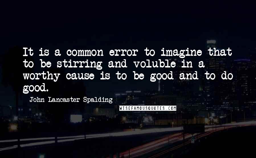 John Lancaster Spalding Quotes: It is a common error to imagine that to be stirring and voluble in a worthy cause is to be good and to do good.