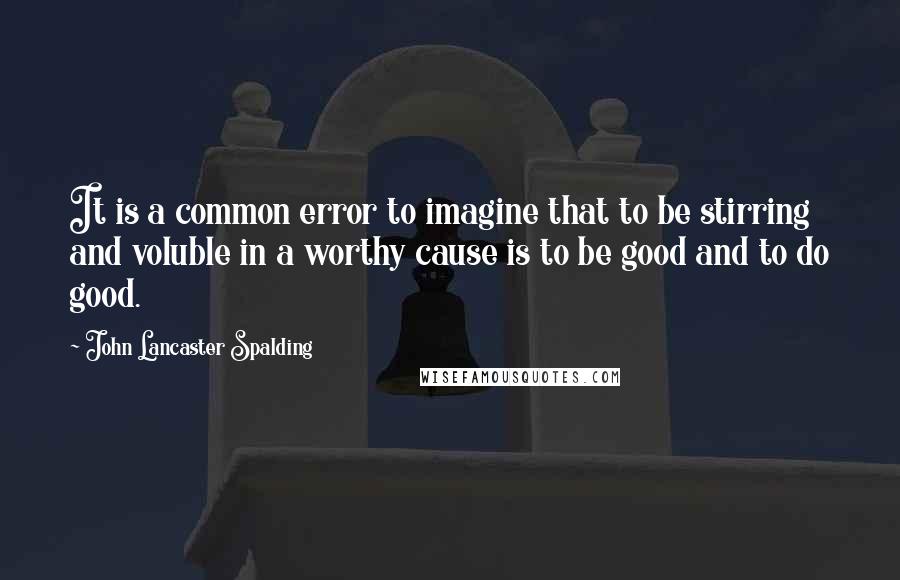 John Lancaster Spalding Quotes: It is a common error to imagine that to be stirring and voluble in a worthy cause is to be good and to do good.