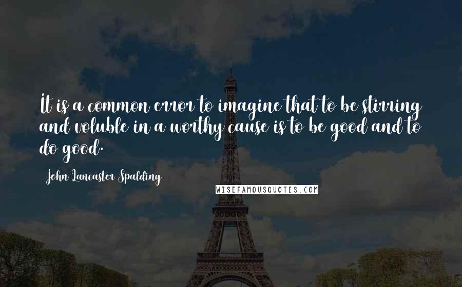 John Lancaster Spalding Quotes: It is a common error to imagine that to be stirring and voluble in a worthy cause is to be good and to do good.