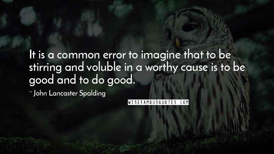 John Lancaster Spalding Quotes: It is a common error to imagine that to be stirring and voluble in a worthy cause is to be good and to do good.