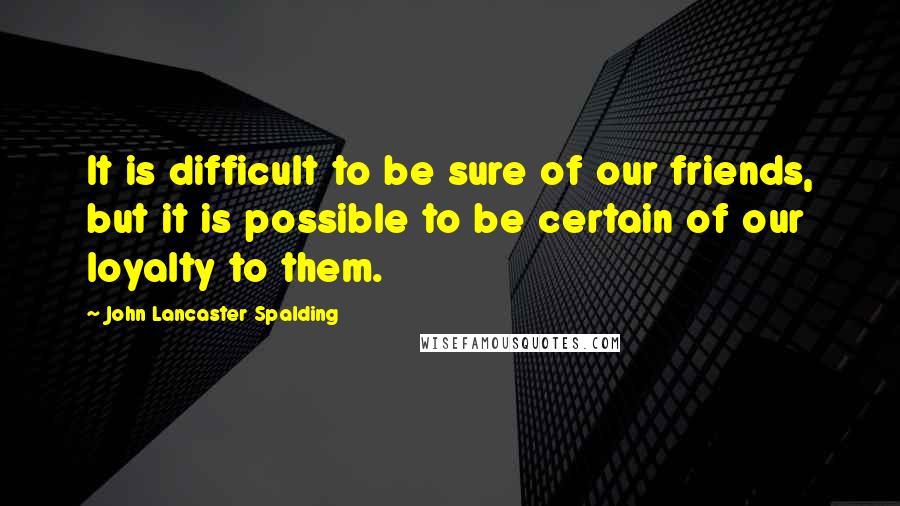 John Lancaster Spalding Quotes: It is difficult to be sure of our friends, but it is possible to be certain of our loyalty to them.