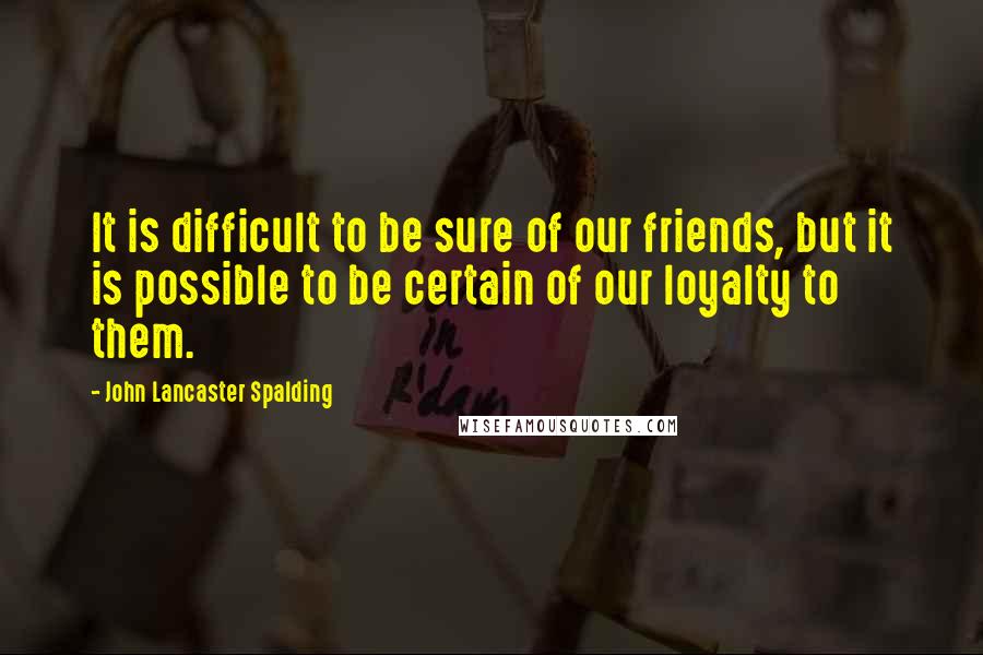 John Lancaster Spalding Quotes: It is difficult to be sure of our friends, but it is possible to be certain of our loyalty to them.