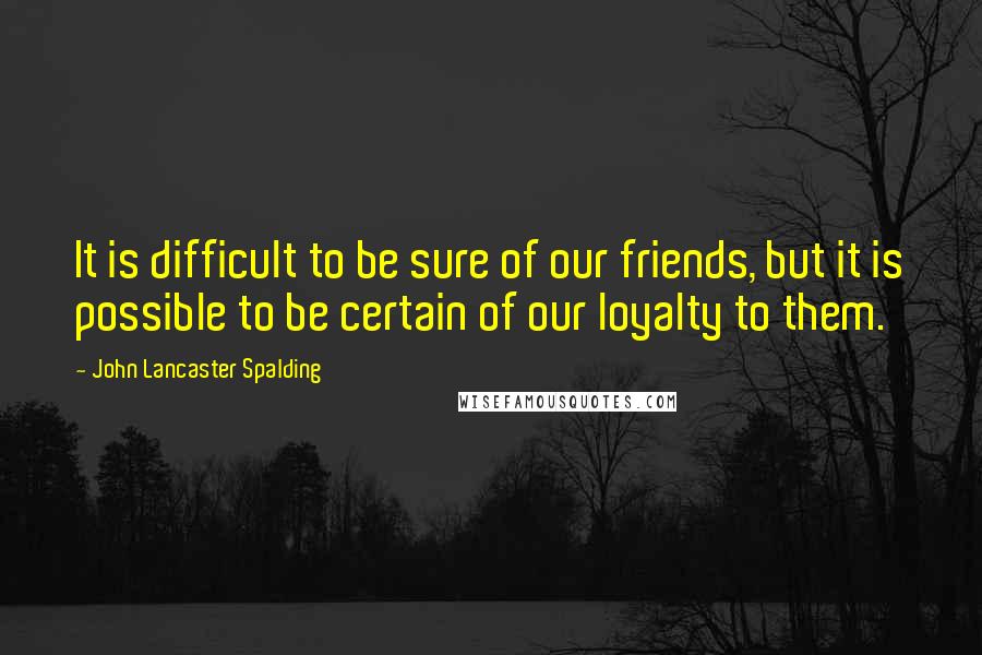 John Lancaster Spalding Quotes: It is difficult to be sure of our friends, but it is possible to be certain of our loyalty to them.