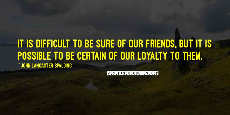 John Lancaster Spalding Quotes: It is difficult to be sure of our friends, but it is possible to be certain of our loyalty to them.