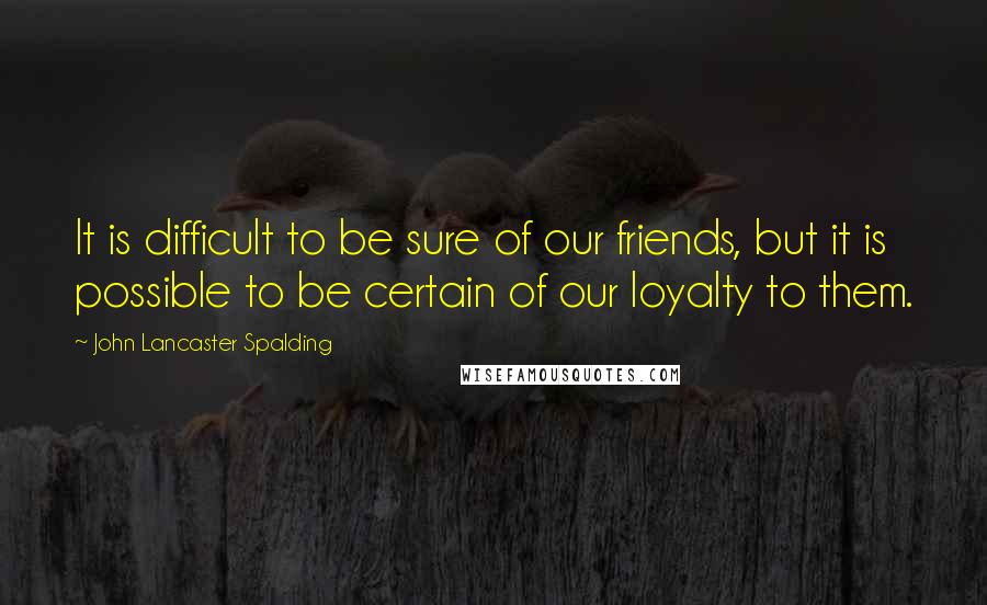 John Lancaster Spalding Quotes: It is difficult to be sure of our friends, but it is possible to be certain of our loyalty to them.