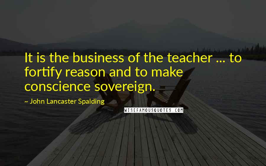 John Lancaster Spalding Quotes: It is the business of the teacher ... to fortify reason and to make conscience sovereign.