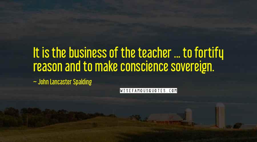 John Lancaster Spalding Quotes: It is the business of the teacher ... to fortify reason and to make conscience sovereign.