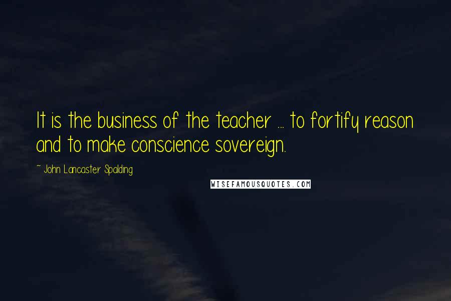 John Lancaster Spalding Quotes: It is the business of the teacher ... to fortify reason and to make conscience sovereign.