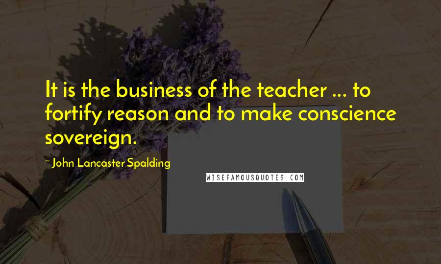 John Lancaster Spalding Quotes: It is the business of the teacher ... to fortify reason and to make conscience sovereign.