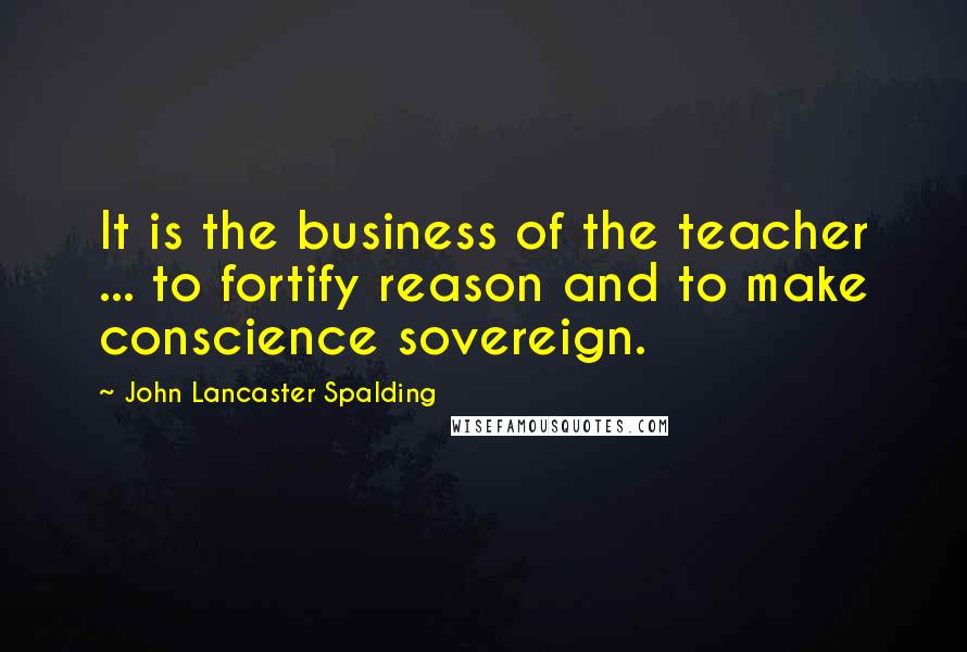 John Lancaster Spalding Quotes: It is the business of the teacher ... to fortify reason and to make conscience sovereign.