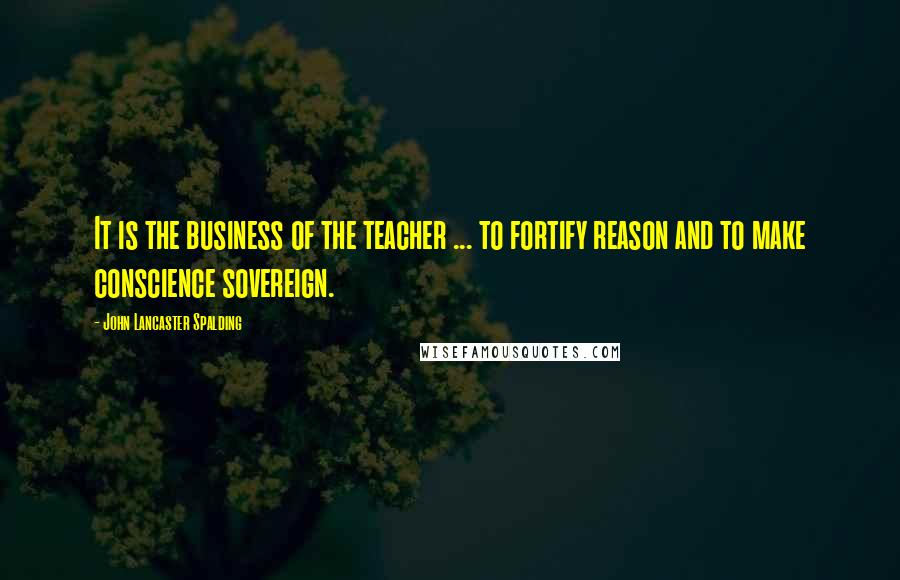 John Lancaster Spalding Quotes: It is the business of the teacher ... to fortify reason and to make conscience sovereign.