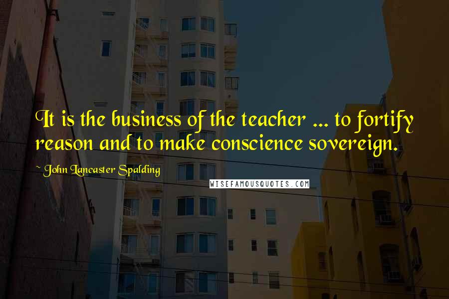 John Lancaster Spalding Quotes: It is the business of the teacher ... to fortify reason and to make conscience sovereign.