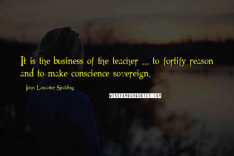 John Lancaster Spalding Quotes: It is the business of the teacher ... to fortify reason and to make conscience sovereign.