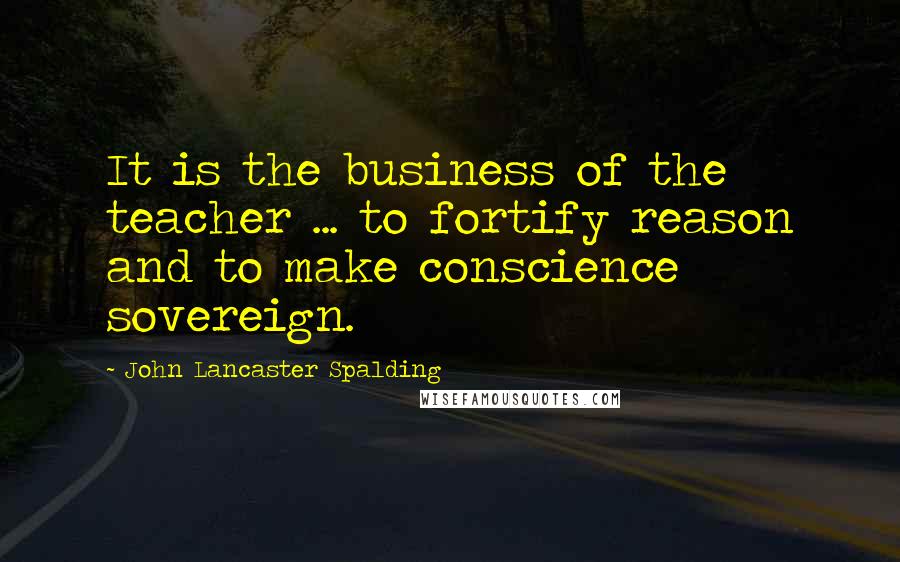 John Lancaster Spalding Quotes: It is the business of the teacher ... to fortify reason and to make conscience sovereign.