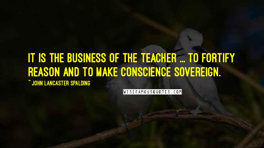 John Lancaster Spalding Quotes: It is the business of the teacher ... to fortify reason and to make conscience sovereign.