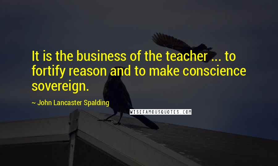 John Lancaster Spalding Quotes: It is the business of the teacher ... to fortify reason and to make conscience sovereign.