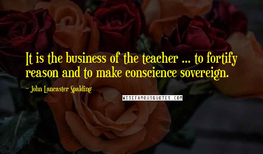 John Lancaster Spalding Quotes: It is the business of the teacher ... to fortify reason and to make conscience sovereign.