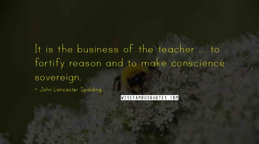 John Lancaster Spalding Quotes: It is the business of the teacher ... to fortify reason and to make conscience sovereign.